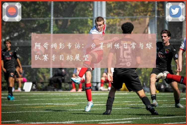 阿奇姆彭专访：分享训练日常与球队赛季目标展望