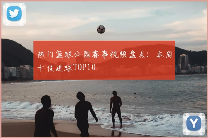 热门篮球公园赛事视频盘点：本周十佳进球TOP10