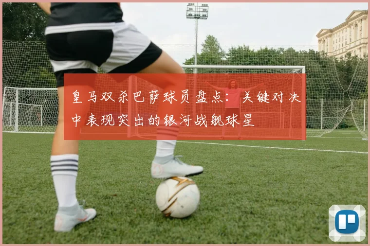 皇马双杀巴萨球员盘点：关键对决中表现突出的银河战舰球星
