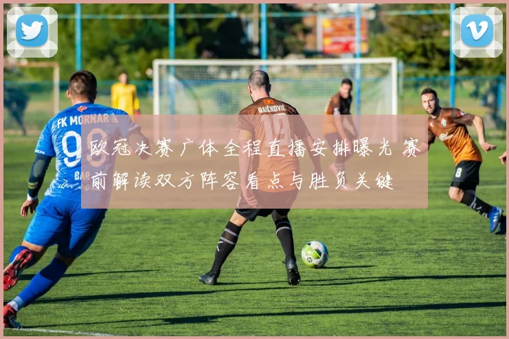 欧冠决赛广体全程直播安排曝光 赛前解读双方阵容看点与胜负关键