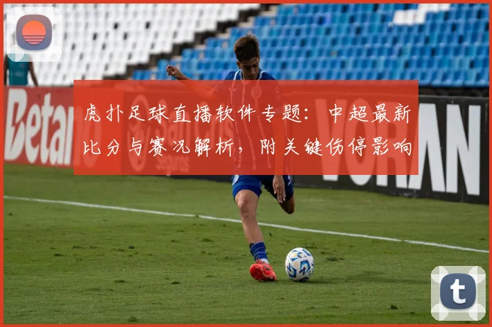 虎扑足球直播软件专题：中超最新比分与赛况解析，附关键伤停影响与换人看点