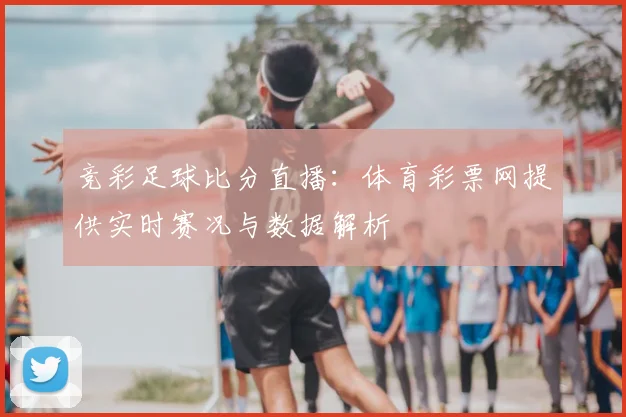 竞彩足球比分直播：体育彩票网提供实时赛况与数据解析