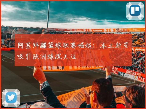 阿塞拜疆篮球联赛崛起：本土新星吸引欧洲球探关注