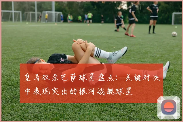 皇马双杀巴萨球员盘点：关键对决中表现突出的银河战舰球星