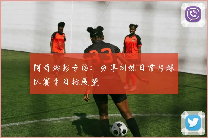 阿奇姆彭专访：分享训练日常与球队赛季目标展望