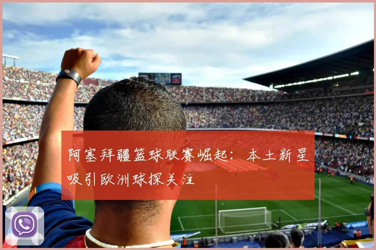 阿塞拜疆篮球联赛崛起：本土新星吸引欧洲球探关注